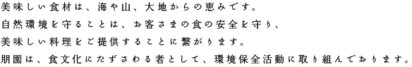 美味しい食材は、海や山、大地からの恵みです。
自然環境を守ることは、お客さまの食の安全を守り、美味しい料理をご提供することに繋がります。
朋園は、食文化にたずさわる者として、環境保全活動に取り組んでおります。
