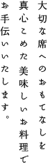 大切な席へのおもてなしを真心こめた美味しいお料理でお手伝いいたします。