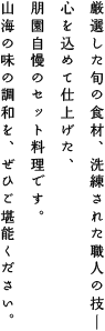 厳選した旬の食材、洗練された職人の技ー
心を込めて仕上げた、朋園自慢のセット料理です。
山海の調和を、ぜひご堪能ください。