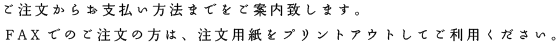 ご注文からお支払い方法までをご案内致します。
FAXでのご注文の方は、注文用紙をプリントアウトしてご利用ください。