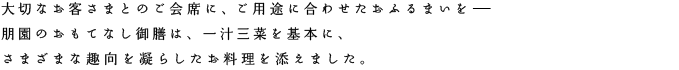 大切なお客さまとのご会席に、ご用途に合わせたおふるまいを。朋園のおもてなし御膳は、一汁三菜を基本に、さまざまな趣向を凝らしたお料理を添えました。こころを込めて料理した朋園のおもてなし御膳を、ぜひご用命ください。