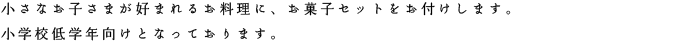 小さなお子さまが好まれるおお料理に、お菓子セットをお付けします。小学校低学年向けとなっております。