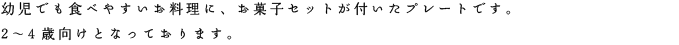 幼児でも食べやすいお料理に、お菓子セットが付いたプレートです。2〜4歳向けとなっております。