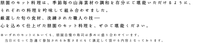 朋園のセット料理は、季節毎の山海素材の調和を存分にご堪能いただけるように、それぞれの料理を吟味して組み合わせました。いずれのセットにおいても、朋園自慢の寿司は多めに盛り合わせています。当日になって急遽ご参加されるお客さまにもご満足して頂ける内容となっております。厳選した旬の食材、洗練された職人の技。心を込めて仕上げた朋園のセット料理を、ぜひご堪能ください。