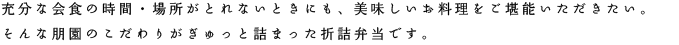 充分な会食の時間・場所がとれないときにも、美味しいお料理をご堪能いただきたい。そんな朋園のこだわりがぎゅっと詰まった折詰弁当です。